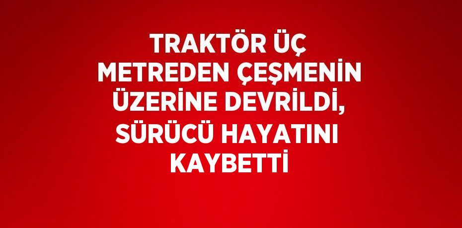 TRAKTÖR ÜÇ METREDEN ÇEŞMENİN ÜZERİNE DEVRİLDİ, SÜRÜCÜ HAYATINI KAYBETTİ