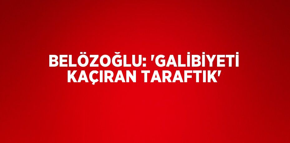 BELÖZOĞLU: 'GALİBİYETİ KAÇIRAN TARAFTIK'