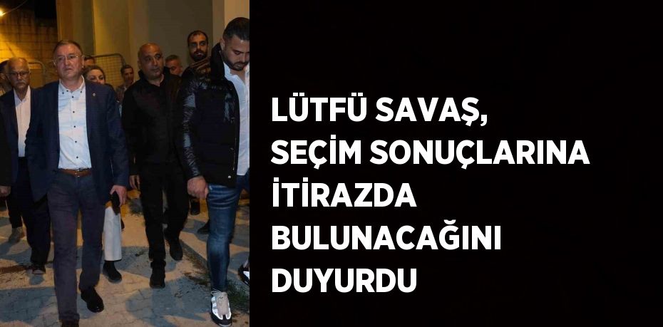 LÜTFÜ SAVAŞ, SEÇİM SONUÇLARINA İTİRAZDA BULUNACAĞINI DUYURDU