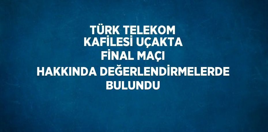 TÜRK TELEKOM KAFİLESİ UÇAKTA FİNAL MAÇI HAKKINDA DEĞERLENDİRMELERDE BULUNDU