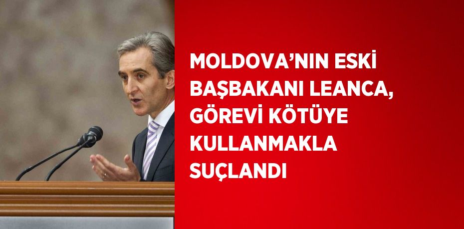 MOLDOVA’NIN ESKİ BAŞBAKANI LEANCA, GÖREVİ KÖTÜYE KULLANMAKLA SUÇLANDI