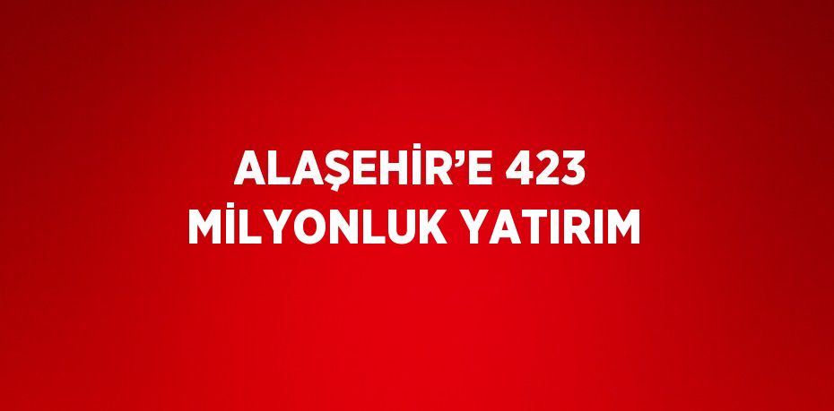 ALAŞEHİR’E 423 MİLYONLUK YATIRIM