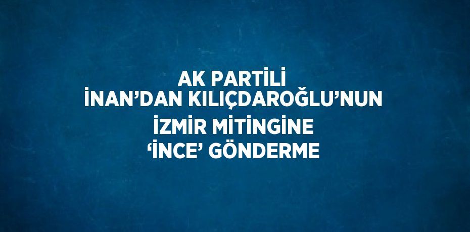 AK PARTİLİ İNAN’DAN KILIÇDAROĞLU’NUN İZMİR MİTİNGİNE ‘İNCE’ GÖNDERME