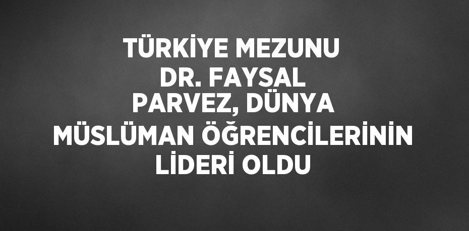 TÜRKİYE MEZUNU DR. FAYSAL PARVEZ, DÜNYA MÜSLÜMAN ÖĞRENCİLERİNİN LİDERİ OLDU