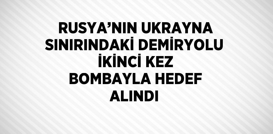 RUSYA’NIN UKRAYNA SINIRINDAKİ DEMİRYOLU İKİNCİ KEZ BOMBAYLA HEDEF ALINDI