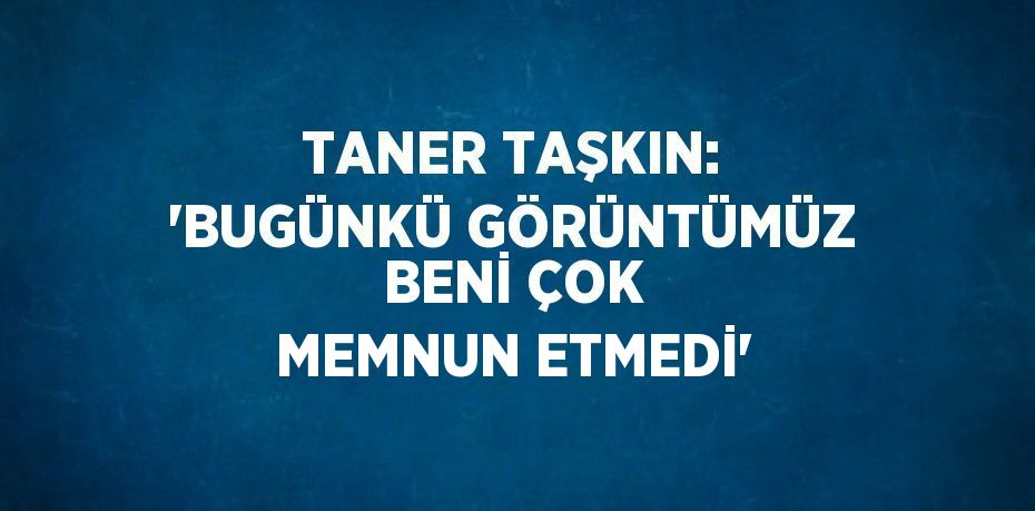 TANER TAŞKIN: 'BUGÜNKÜ GÖRÜNTÜMÜZ BENİ ÇOK MEMNUN ETMEDİ'