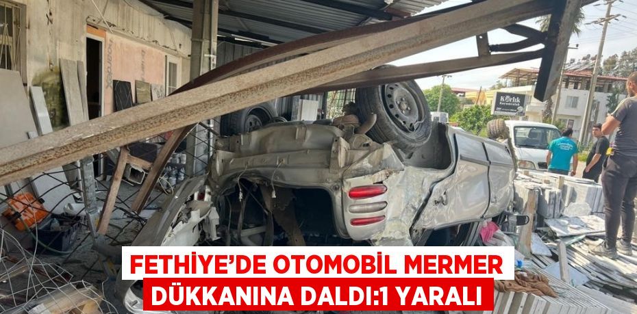 FETHİYE’DE OTOMOBİL MERMER DÜKKANINA DALDI:1 YARALI