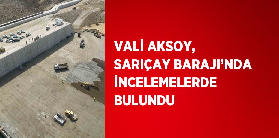 VALİ AKSOY, SARIÇAY BARAJI’NDA İNCELEMELERDE BULUNDU