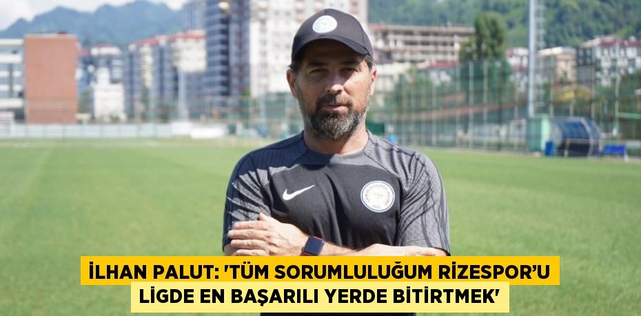 İLHAN PALUT: 'TÜM SORUMLULUĞUM RİZESPOR’U LİGDE EN BAŞARILI YERDE BİTİRTMEK'