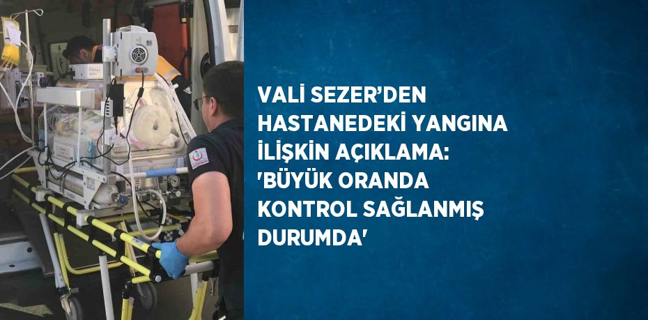 VALİ SEZER’DEN HASTANEDEKİ YANGINA İLİŞKİN AÇIKLAMA: 'BÜYÜK ORANDA KONTROL SAĞLANMIŞ DURUMDA'