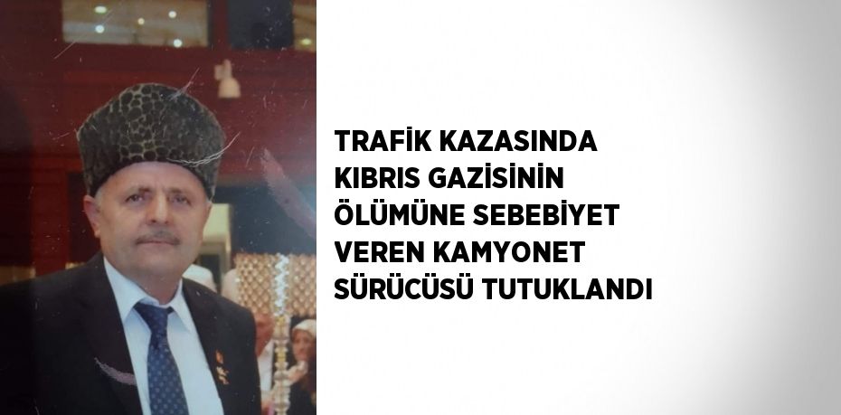 TRAFİK KAZASINDA KIBRIS GAZİSİNİN ÖLÜMÜNE SEBEBİYET VEREN KAMYONET SÜRÜCÜSÜ TUTUKLANDI