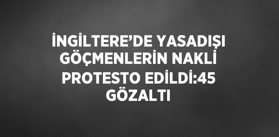 İNGİLTERE’DE YASADIŞI GÖÇMENLERİN NAKLİ PROTESTO EDİLDİ:45 GÖZALTI