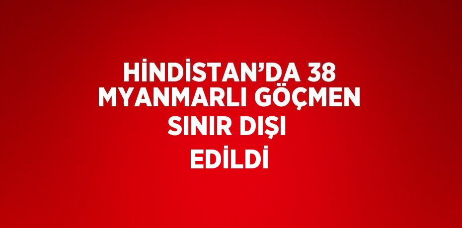 HİNDİSTAN’DA 38 MYANMARLI GÖÇMEN SINIR DIŞI EDİLDİ