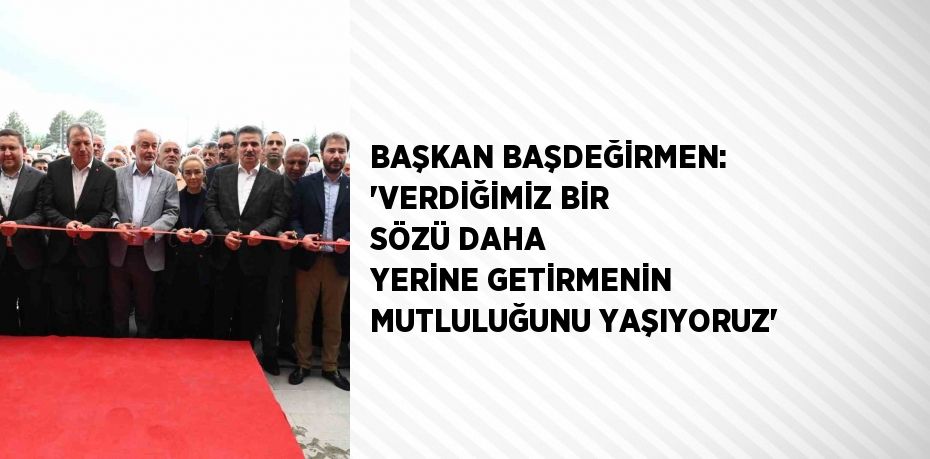 BAŞKAN BAŞDEĞİRMEN: 'VERDİĞİMİZ BİR SÖZÜ DAHA YERİNE GETİRMENİN MUTLULUĞUNU YAŞIYORUZ'