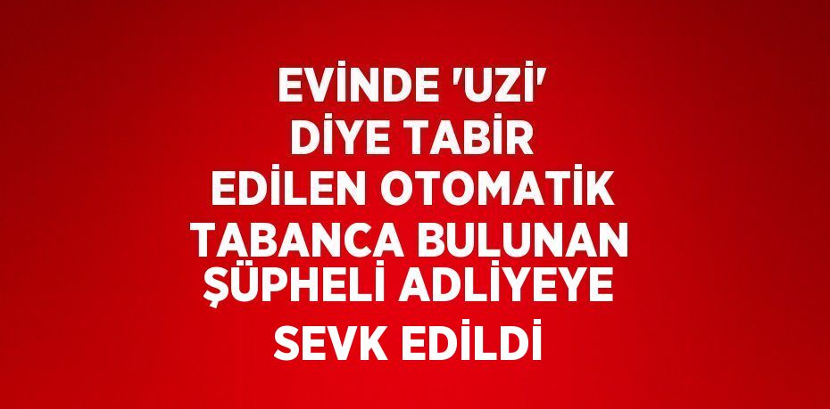 EVİNDE 'UZİ' DİYE TABİR EDİLEN OTOMATİK TABANCA BULUNAN ŞÜPHELİ ADLİYEYE SEVK EDİLDİ