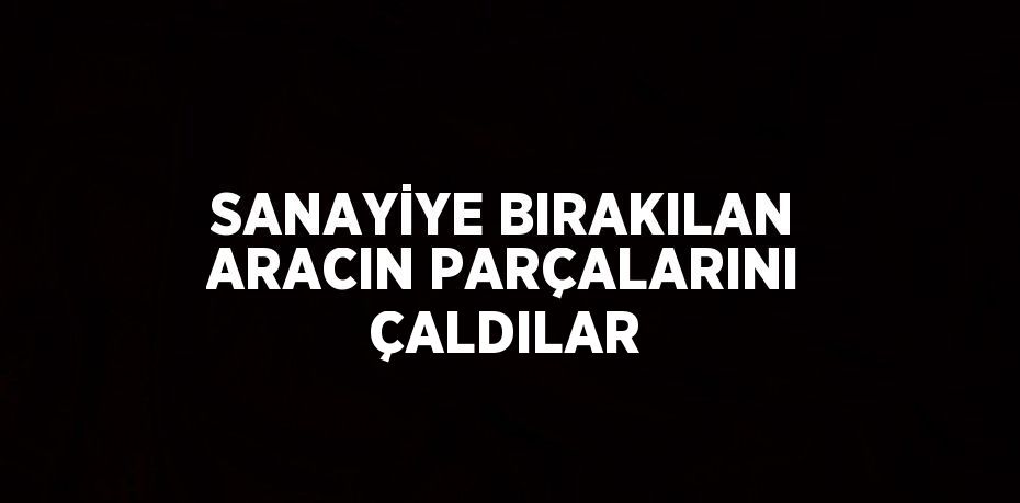 SANAYİYE BIRAKILAN ARACIN PARÇALARINI ÇALDILAR