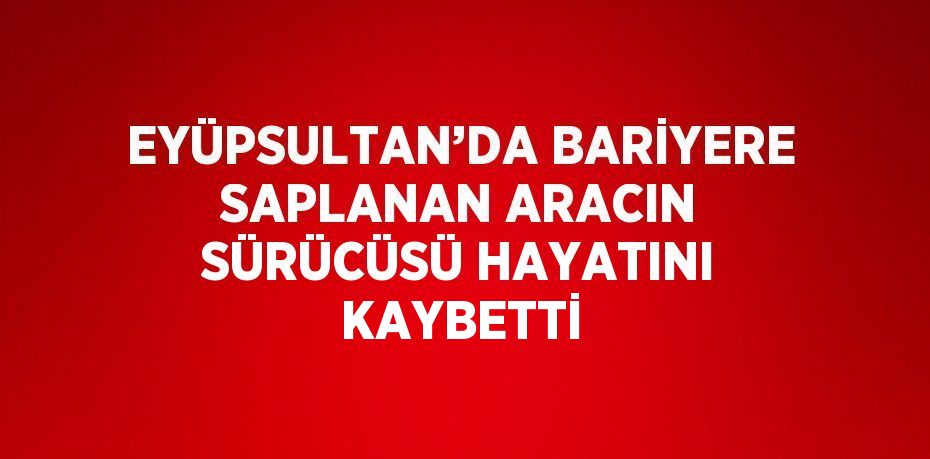 EYÜPSULTAN’DA BARİYERE SAPLANAN ARACIN SÜRÜCÜSÜ HAYATINI KAYBETTİ