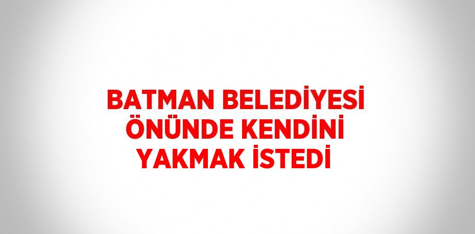 BATMAN BELEDİYESİ ÖNÜNDE KENDİNİ YAKMAK İSTEDİ