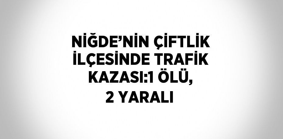 NİĞDE’NİN ÇİFTLİK İLÇESİNDE TRAFİK KAZASI:1 ÖLÜ, 2 YARALI