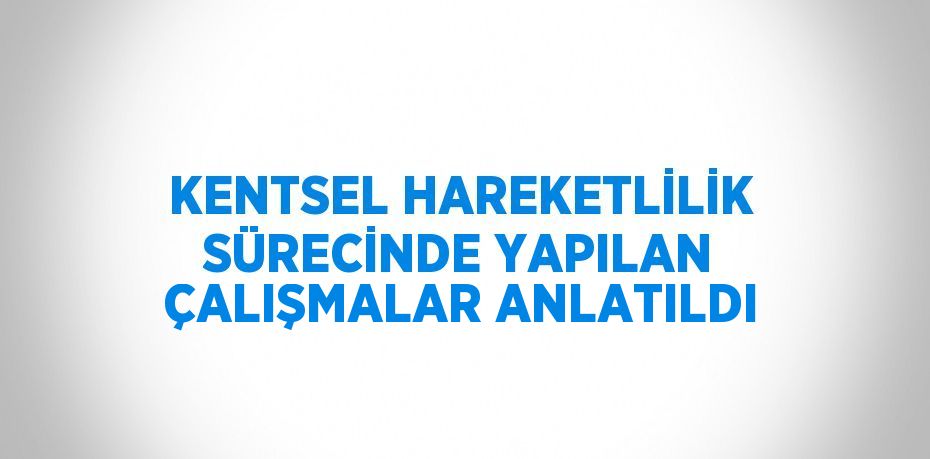 KENTSEL HAREKETLİLİK SÜRECİNDE YAPILAN ÇALIŞMALAR ANLATILDI