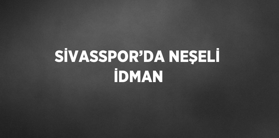 SİVASSPOR’DA NEŞELİ İDMAN