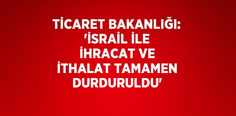 TİCARET BAKANLIĞI: 'İSRAİL İLE İHRACAT VE İTHALAT TAMAMEN DURDURULDU'