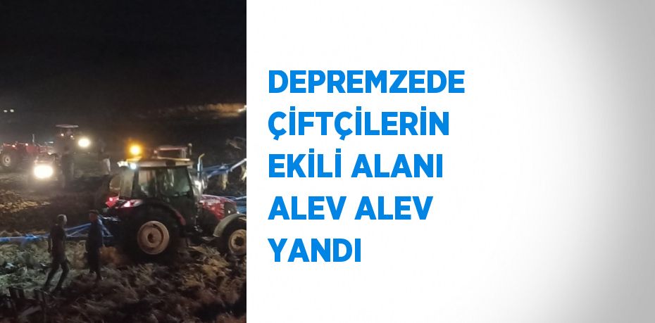 DEPREMZEDE ÇİFTÇİLERİN EKİLİ ALANI ALEV ALEV YANDI