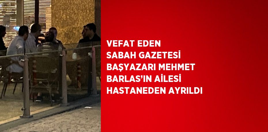 VEFAT EDEN SABAH GAZETESİ BAŞYAZARI MEHMET BARLAS’IN AİLESİ HASTANEDEN AYRILDI