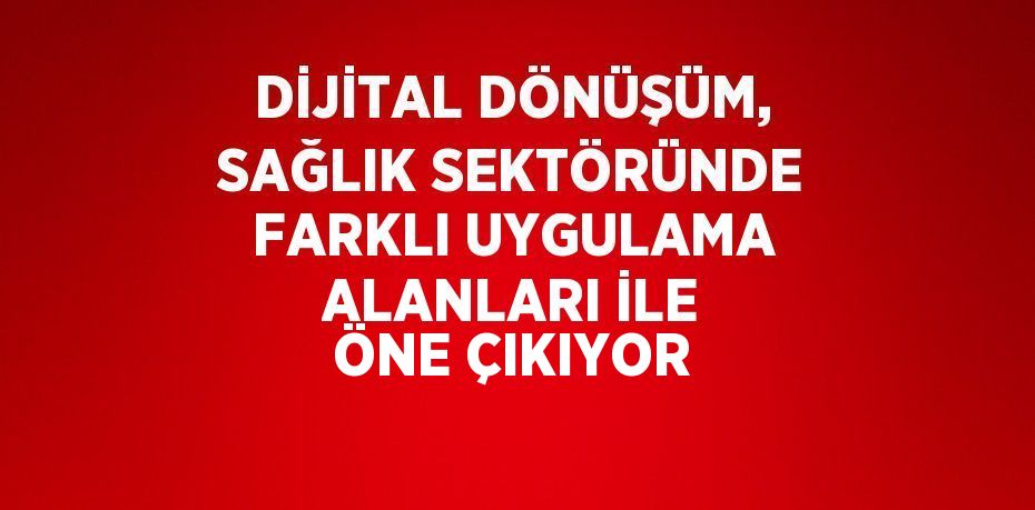 DİJİTAL DÖNÜŞÜM, SAĞLIK SEKTÖRÜNDE FARKLI UYGULAMA ALANLARI İLE ÖNE ÇIKIYOR