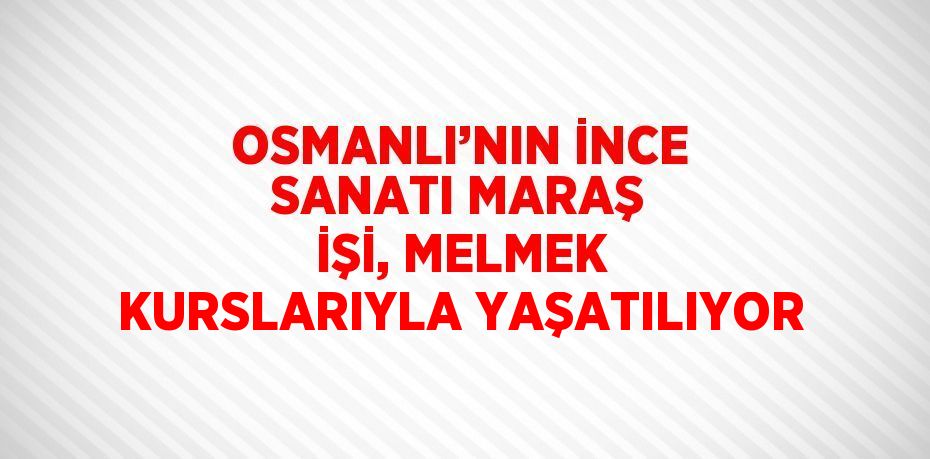 OSMANLI’NIN İNCE SANATI MARAŞ İŞİ, MELMEK KURSLARIYLA YAŞATILIYOR