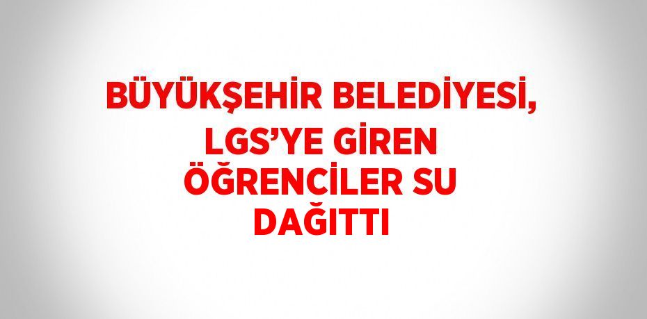 BÜYÜKŞEHİR BELEDİYESİ, LGS’YE GİREN ÖĞRENCİLER SU DAĞITTI