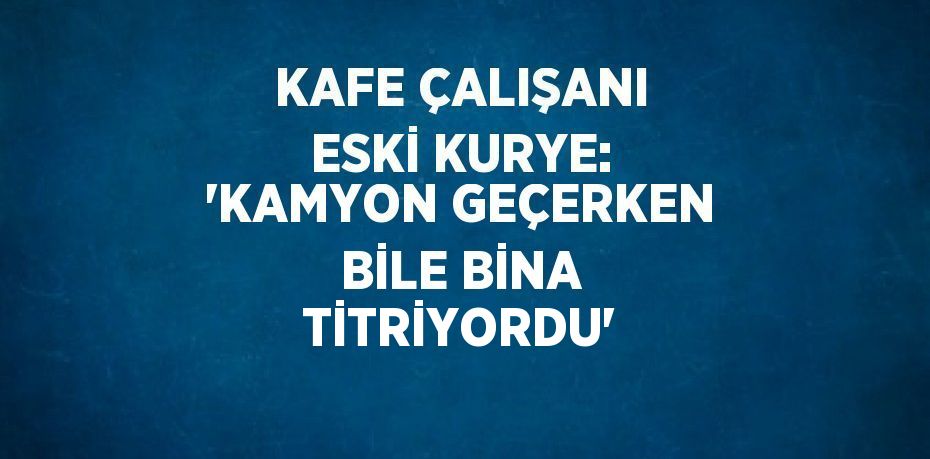 KAFE ÇALIŞANI ESKİ KURYE: 'KAMYON GEÇERKEN BİLE BİNA TİTRİYORDU'