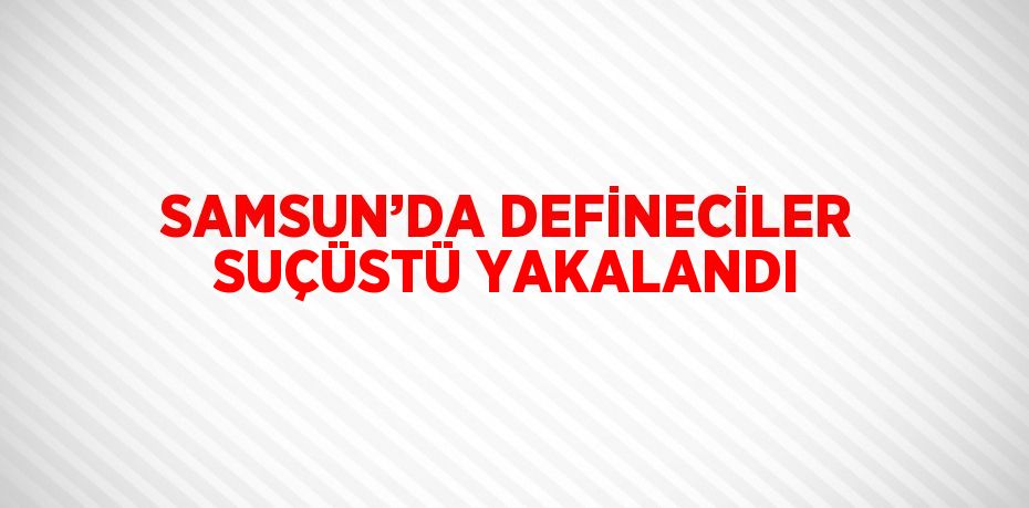 SAMSUN’DA DEFİNECİLER SUÇÜSTÜ YAKALANDI