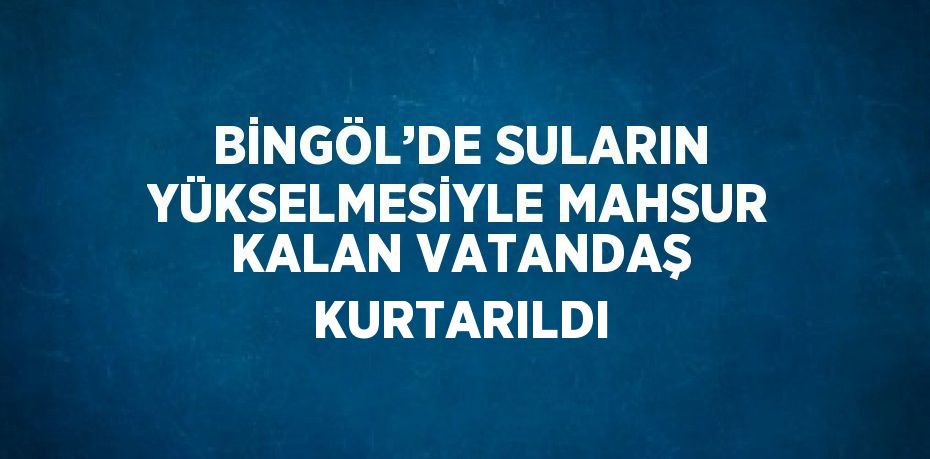 BİNGÖL’DE SULARIN YÜKSELMESİYLE MAHSUR KALAN VATANDAŞ KURTARILDI