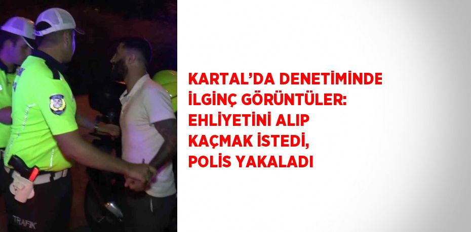 KARTAL’DA DENETİMİNDE İLGİNÇ GÖRÜNTÜLER: EHLİYETİNİ ALIP KAÇMAK İSTEDİ, POLİS YAKALADI