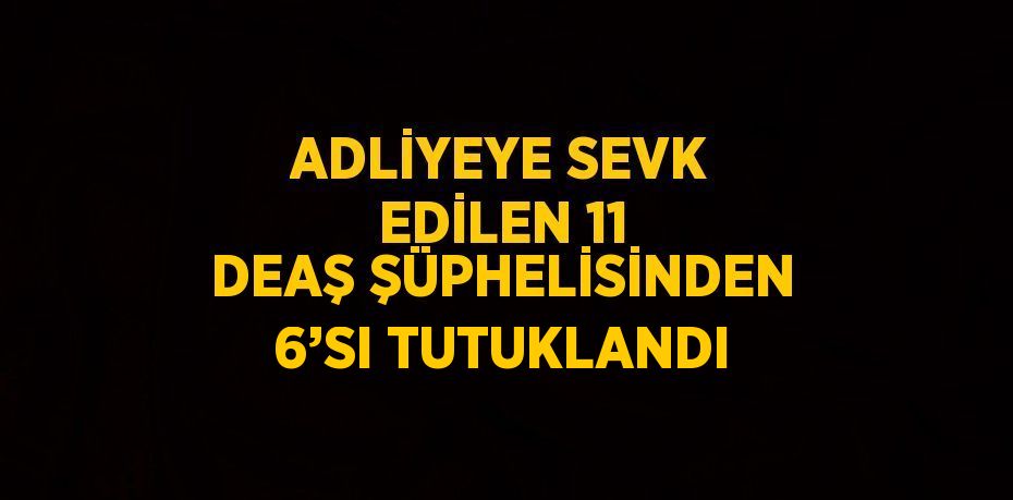 ADLİYEYE SEVK EDİLEN 11 DEAŞ ŞÜPHELİSİNDEN 6’SI TUTUKLANDI