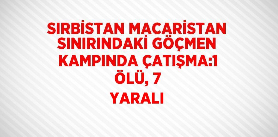 SIRBİSTAN MACARİSTAN SINIRINDAKİ GÖÇMEN KAMPINDA ÇATIŞMA:1 ÖLÜ, 7 YARALI