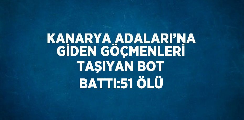 KANARYA ADALARI’NA GİDEN GÖÇMENLERİ TAŞIYAN BOT BATTI:51 ÖLÜ