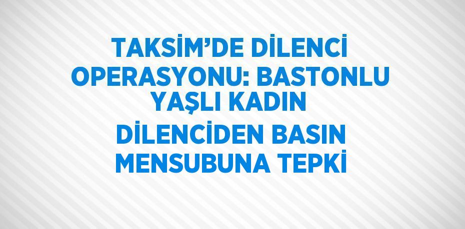 TAKSİM’DE DİLENCİ OPERASYONU: BASTONLU YAŞLI KADIN DİLENCİDEN BASIN MENSUBUNA TEPKİ