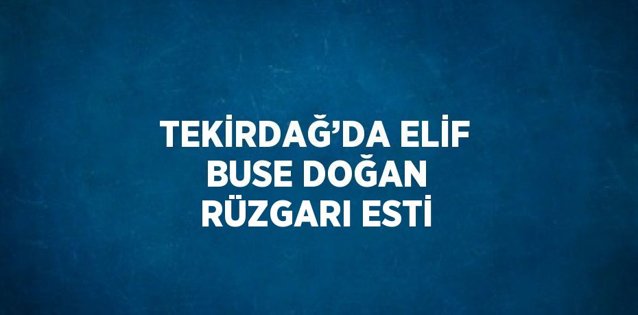 TEKİRDAĞ’DA ELİF BUSE DOĞAN RÜZGARI ESTİ