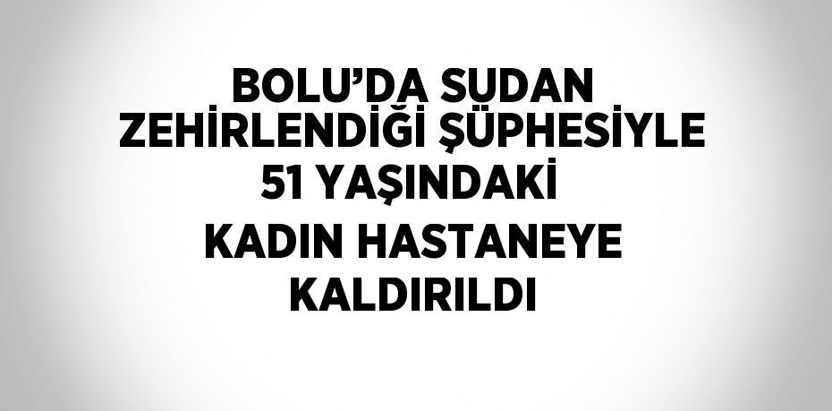 BOLU’DA SUDAN ZEHİRLENDİĞİ ŞÜPHESİYLE 51 YAŞINDAKİ KADIN HASTANEYE KALDIRILDI