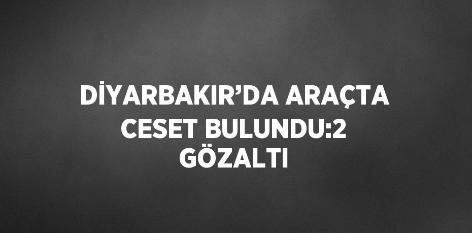 DİYARBAKIR’DA ARAÇTA CESET BULUNDU:2 GÖZALTI