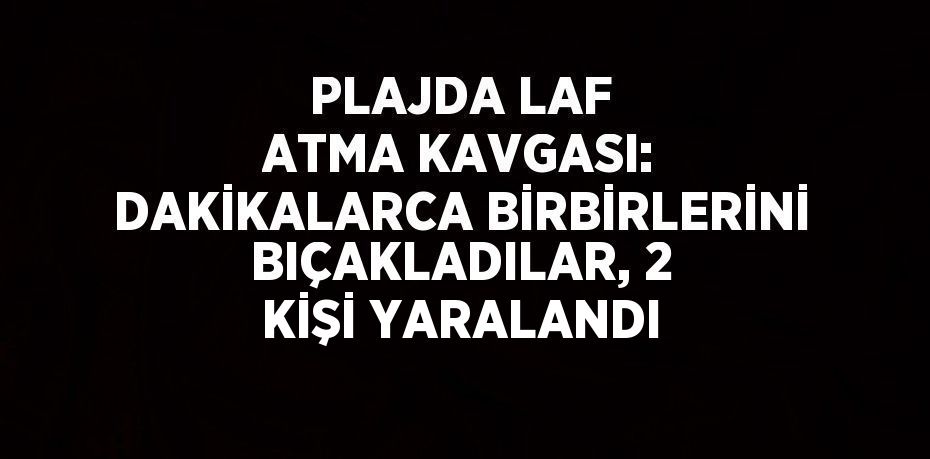 PLAJDA LAF ATMA KAVGASI: DAKİKALARCA BİRBİRLERİNİ BIÇAKLADILAR, 2 KİŞİ YARALANDI