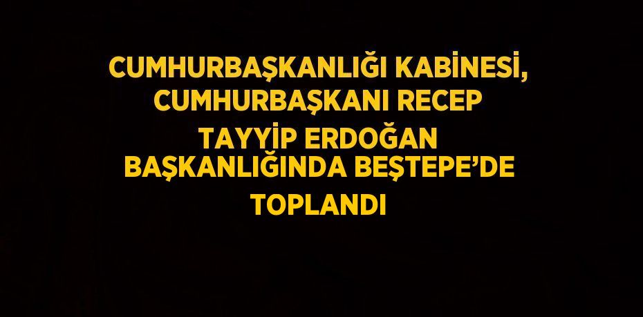 CUMHURBAŞKANLIĞI KABİNESİ, CUMHURBAŞKANI RECEP TAYYİP ERDOĞAN BAŞKANLIĞINDA BEŞTEPE’DE TOPLANDI