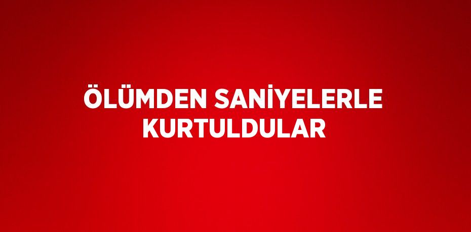 ÖLÜMDEN SANİYELERLE KURTULDULAR