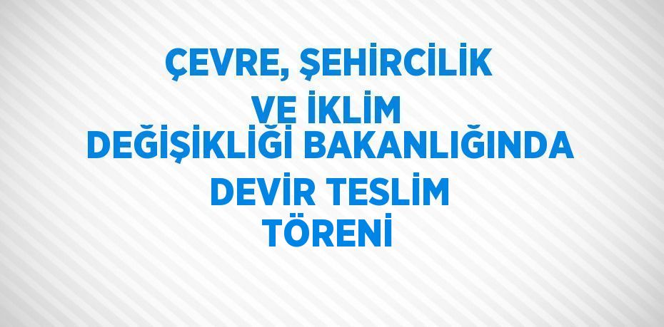 ÇEVRE, ŞEHİRCİLİK VE İKLİM DEĞİŞİKLİĞİ BAKANLIĞINDA DEVİR TESLİM TÖRENİ