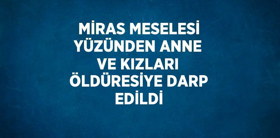 MİRAS MESELESİ YÜZÜNDEN ANNE VE KIZLARI ÖLDÜRESİYE DARP EDİLDİ