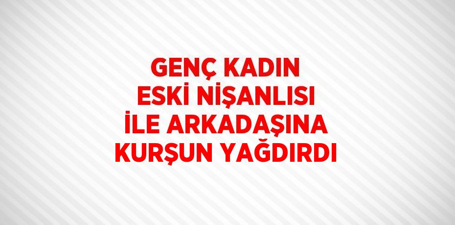 GENÇ KADIN ESKİ NİŞANLISI İLE ARKADAŞINA KURŞUN YAĞDIRDI