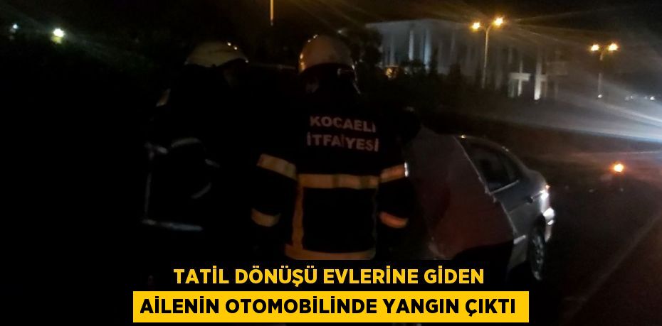 TATİL DÖNÜŞÜ EVLERİNE GİDEN AİLENİN OTOMOBİLİNDE YANGIN ÇIKTI