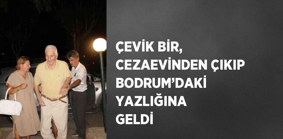 ÇEVİK BİR, CEZAEVİNDEN ÇIKIP BODRUM’DAKİ YAZLIĞINA GELDİ